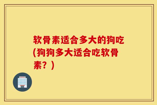 软骨素适合多大的狗吃(狗狗多大适合吃软骨素?) 软骨素适合多大的狗吃(狗狗多大适合吃软骨素?)