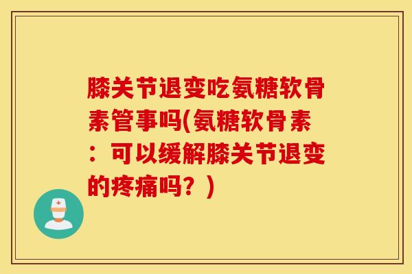 膝关节退变吃氨糖软骨素管事吗(氨糖软骨素：可以缓解膝关节退变的疼痛吗？)
