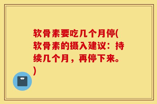 软骨素要吃几个月停(软骨素的摄入建议：持续几个月，再停下来。)