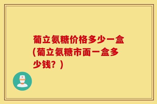 葡立氨糖价格多少一盒(葡立氨糖市面一盒多少钱？)