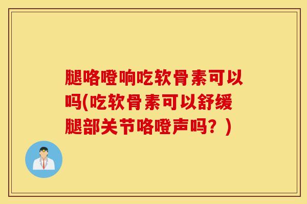腿咯噔响吃软骨素可以吗(吃软骨素可以舒缓腿部关节咯噔声吗？)