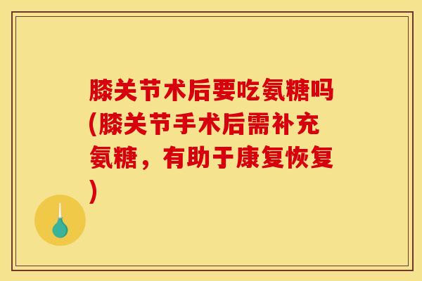 膝关节术后要吃氨糖吗(膝关节手术后需补充氨糖，有助于康复恢复)