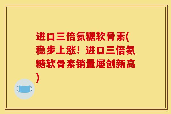 进口三倍氨糖软骨素(稳步上涨！进口三倍氨糖软骨素销量屡创新高)