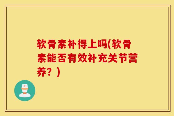 软骨素补得上吗(软骨素能否有效补充关节营养？)