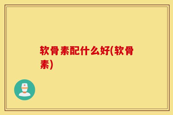 软骨素配什么好(软骨素)