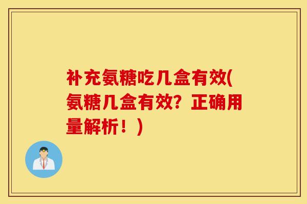补充氨糖吃几盒有效(氨糖几盒有效？正确用量解析！)