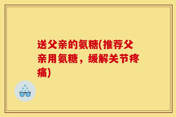 送父亲的氨糖(推荐父亲用氨糖，缓解关节疼痛)