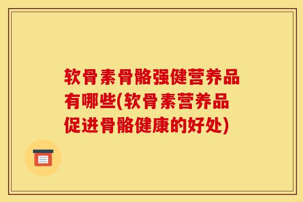软骨素骨骼强健营养品有哪些(软骨素营养品促进骨骼健康的好处)