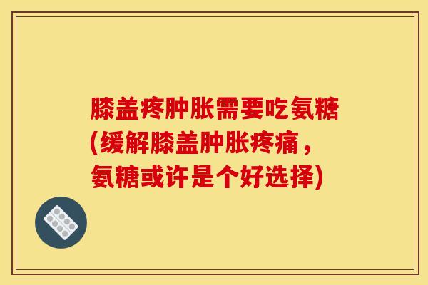 膝盖疼肿胀需要吃氨糖(缓解膝盖肿胀疼痛，氨糖或许是个好选择)