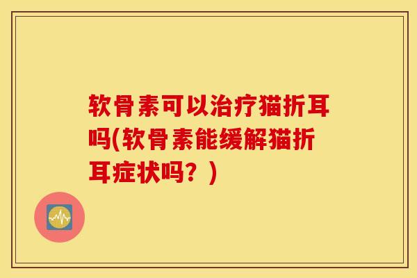 软骨素可以治疗猫折耳吗(软骨素能缓解猫折耳症状吗？)