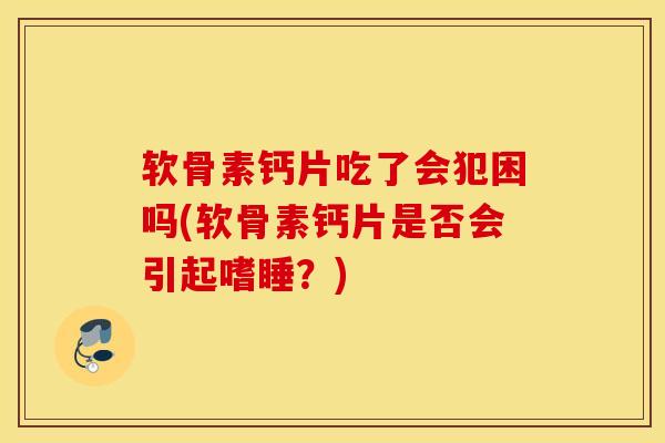 软骨素钙片吃了会犯困吗(软骨素钙片是否会引起嗜睡？)