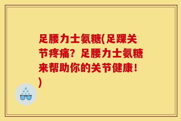 足腰力士氨糖(足踝关节疼痛？足腰力士氨糖来帮助你的关节健康！)