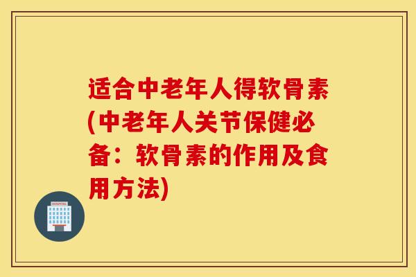 适合中老年人得软骨素(中老年人关节保健必备：软骨素的作用及食用方法)
