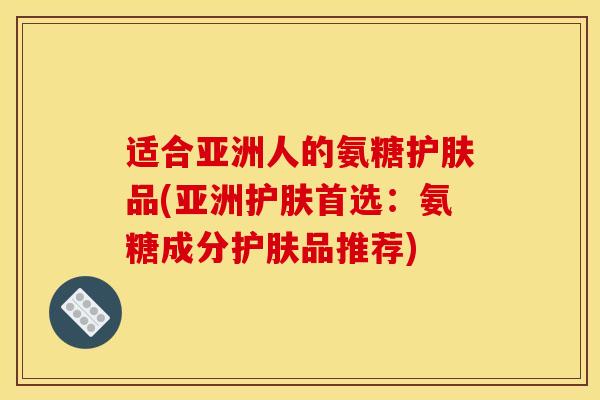 适合亚洲人的氨糖护肤品(亚洲护肤首选:氨糖成分护肤品推荐) 适合亚洲人的氨糖护肤品(亚洲护肤首选:氨糖成分护肤品推荐)