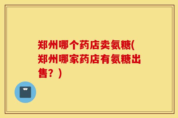 郑州哪个药店卖氨糖(郑州哪家药店有氨糖出售？)