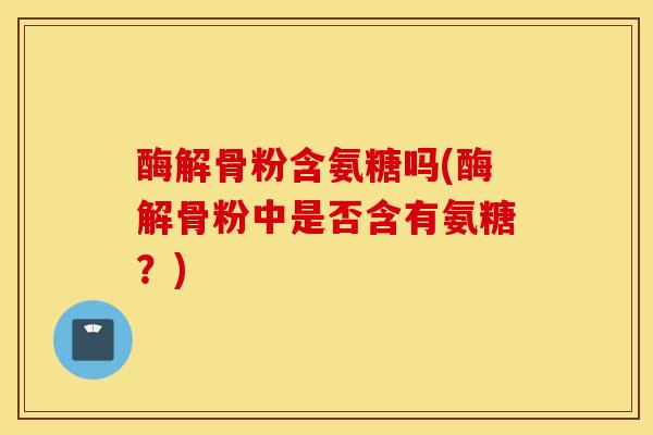 酶解骨粉含氨糖吗(酶解骨粉中是否含有氨糖？)