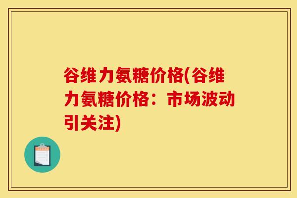 谷维力氨糖价格(谷维力氨糖价格：市场波动引关注)