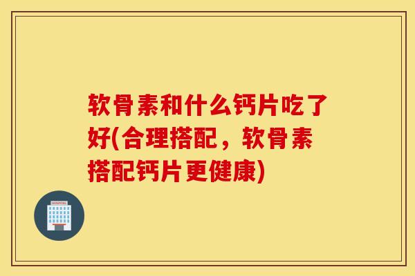 软骨素和什么钙片吃了好(合理搭配，软骨素搭配钙片更健康)