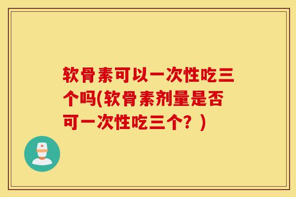 软骨素可以一次性吃三个吗(软骨素剂量是否可一次性吃三个？)
