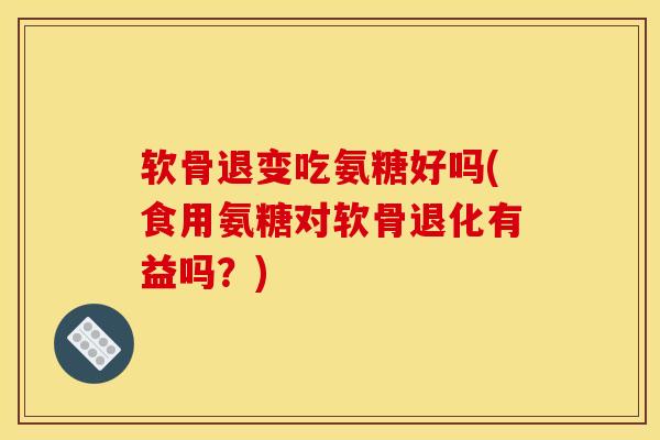 软骨退变吃氨糖好吗(食用氨糖对软骨退化有益吗？)