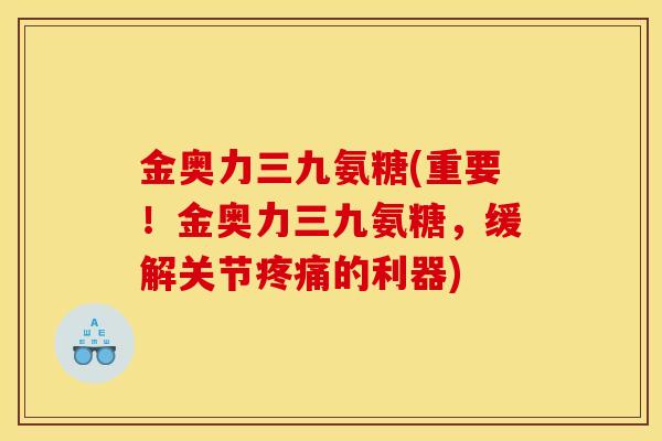 金奥力三九氨糖(重要！金奥力三九氨糖，缓解关节疼痛的利器)