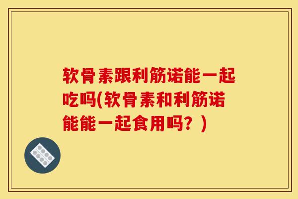 软骨素跟利筋诺能一起吃吗(软骨素和利筋诺能能一起食用吗?) 软骨素跟利筋诺能一起吃吗(软骨素和利筋诺能能一起食用吗?)