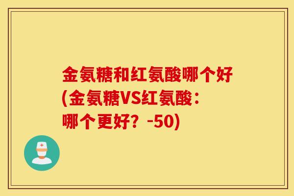 金氨糖和红氨酸哪个好(金氨糖VS红氨酸:哪个更好?-50) 金氨糖和红氨酸哪个好(金氨糖VS红氨酸:哪个更好?-50)