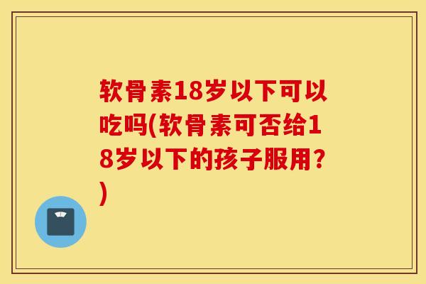 软骨素18岁以下可以吃吗(软骨素可否给18岁以下的孩子服用？)
