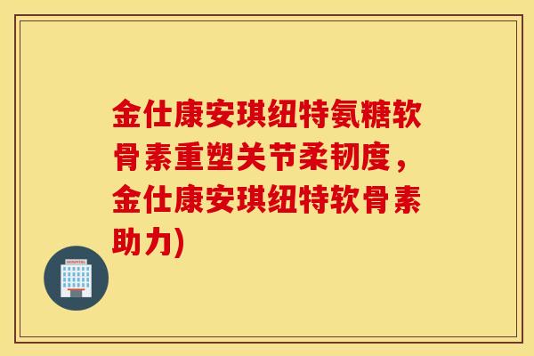 金仕康安琪纽特氨糖软骨素重塑关节柔韧度，金仕康安琪纽特软骨素助力)