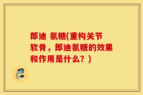 郎迪 氨糖(重构关节软骨，郎迪氨糖的效果和作用是什么？)