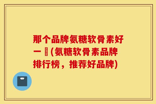 那个品牌氨糖软骨素好一奌(氨糖软骨素品牌排行榜,推荐好品牌) 那个品牌氨糖软骨素好一奌(氨糖软骨素品牌排行榜,推荐好品牌)