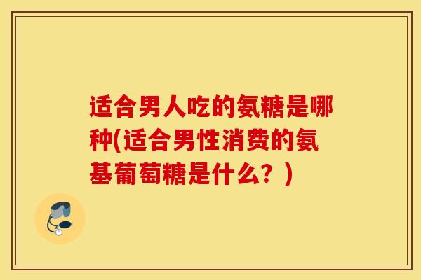 适合男人吃的氨糖是哪种(适合男性消费的氨基葡萄糖是什么？)