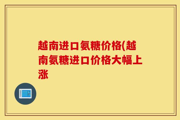 越南进口氨糖价格(越南氨糖进口价格大幅上涨
