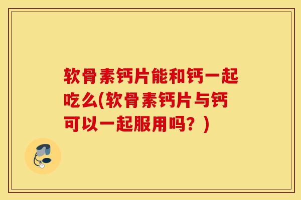 软骨素钙片能和钙一起吃么(软骨素钙片与钙可以一起服用吗？)
