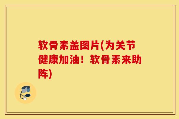 软骨素盖图片(为关节健康加油！软骨素来助阵)