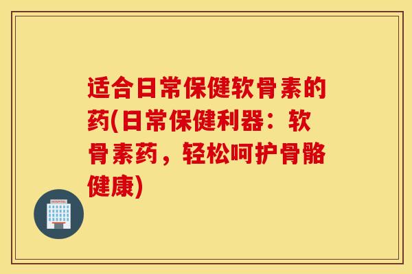 适合日常保健软骨素的药(日常保健利器：软骨素药，轻松呵护骨骼健康)