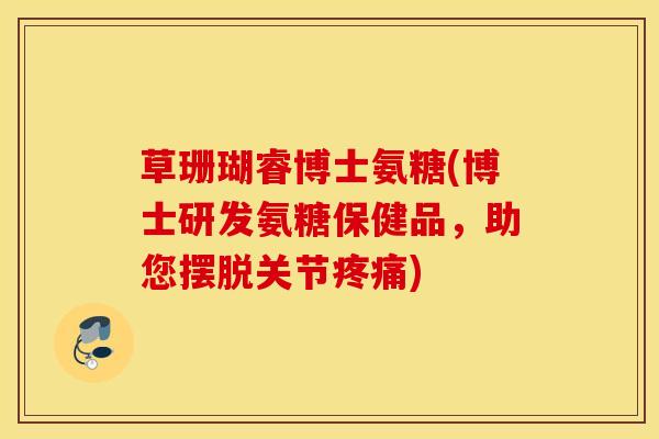 草珊瑚睿博士氨糖(博士研发氨糖保健品，助您摆脱关节疼痛)