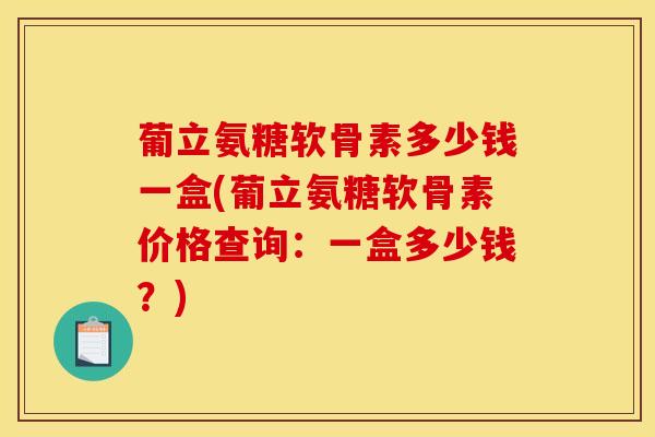 葡立氨糖软骨素多少钱一盒(葡立氨糖软骨素价格查询：一盒多少钱？)