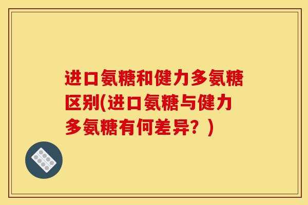 进口氨糖和健力多氨糖区别(进口氨糖与健力多氨糖有何差异？)