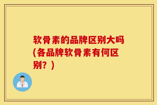 软骨素的品牌区别大吗(各品牌软骨素有何区别？)
