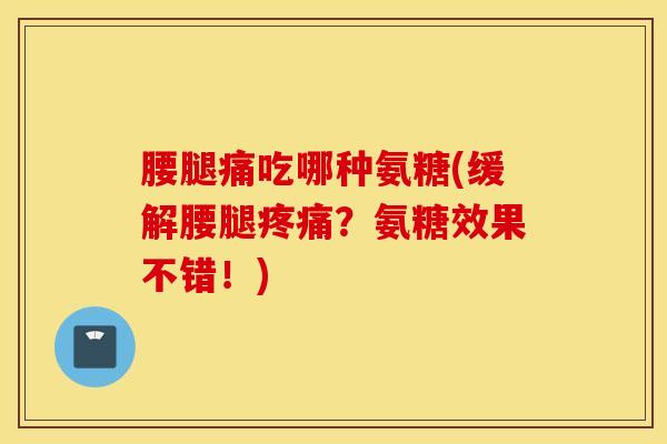 腰腿痛吃哪种氨糖(缓解腰腿疼痛?氨糖效果不错!) 腰腿痛吃哪种氨糖(缓解腰腿疼痛?氨糖效果不错!)