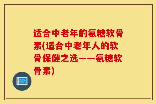 适合中老年的氨糖软骨素(适合中老年人的软骨保健之选——氨糖软骨素)