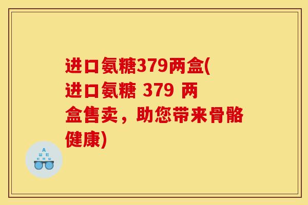 进口氨糖379两盒(进口氨糖 379 两盒售卖，助您带来骨骼健康)
