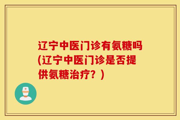 辽宁中医门诊有氨糖吗(辽宁中医门诊是否提供氨糖治疗？)