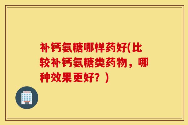 补钙氨糖哪样药好(比较补钙氨糖类药物，哪种效果更好？)