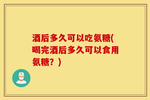 酒后多久可以吃氨糖(喝完酒后多久可以食用氨糖？)