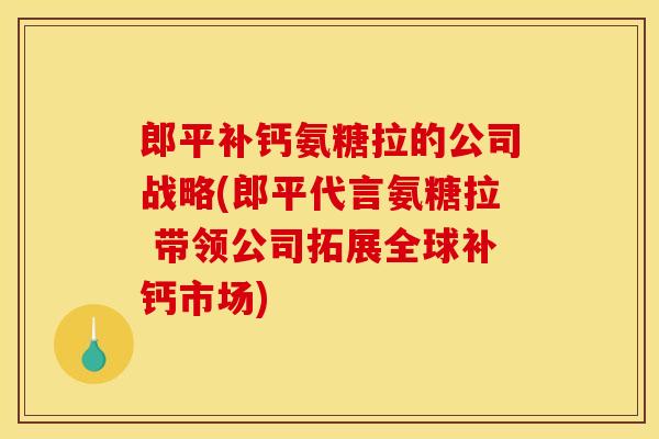 郎平补钙氨糖拉的公司战略(郎平代言氨糖拉 带领公司拓展全球补钙市场)