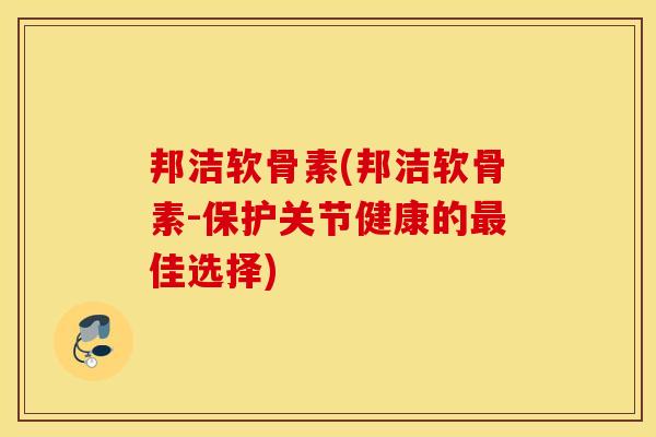 邦洁软骨素(邦洁软骨素-保护关节健康的最佳选择)