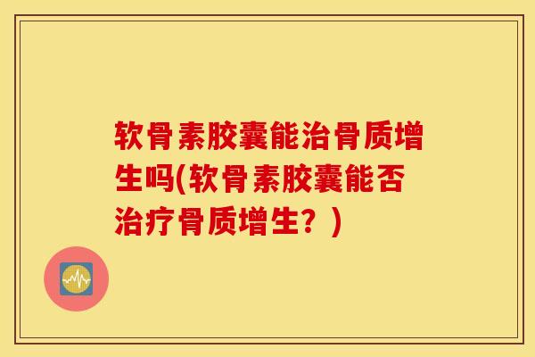 软骨素胶囊能治骨质增生吗(软骨素胶囊能否治疗骨质增生？)