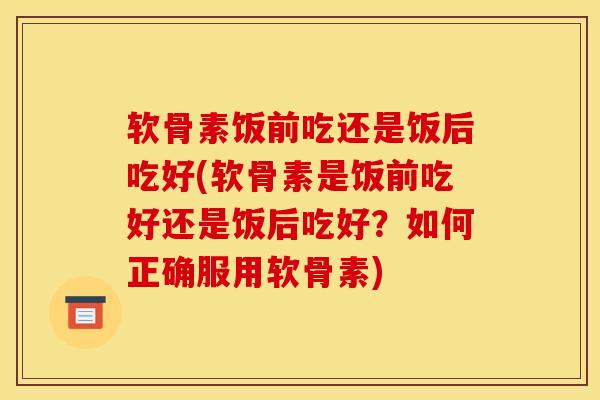 软骨素饭前吃还是饭后吃好(软骨素是饭前吃好还是饭后吃好？如何正确服用软骨素)